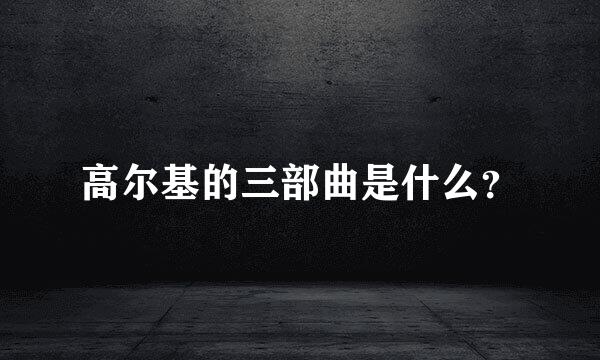 高尔基的三部曲是什么？