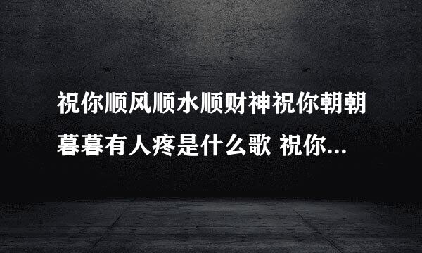 祝你顺风顺水顺财神祝你朝朝暮暮有人疼是什么歌 祝你顺风顺水顺财神的完整歌词