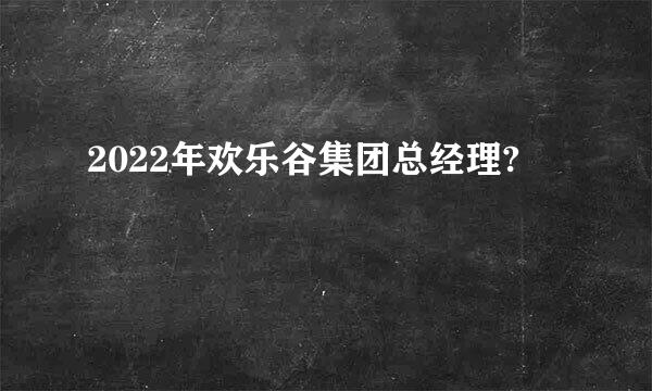 2022年欢乐谷集团总经理?