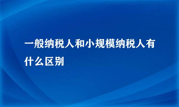 一般纳税人和小规模纳税人有什么区别