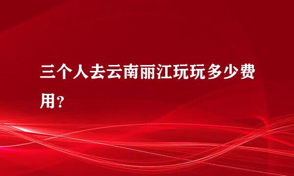 三个人去云南丽江玩玩多少费用？