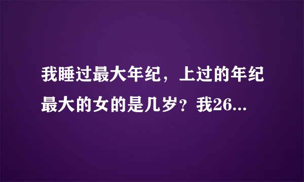 我睡过最大年纪，上过的年纪最大的女的是几岁？我26岁上过55岁的，奇怪