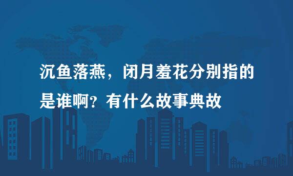 沉鱼落燕，闭月羞花分别指的是谁啊？有什么故事典故