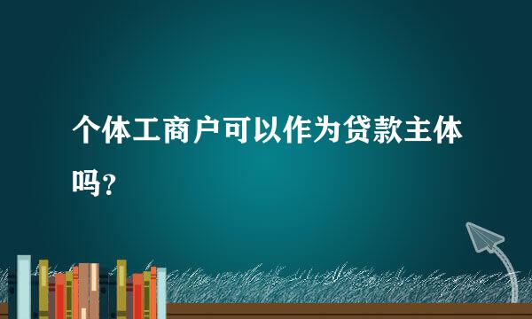 个体工商户可以作为贷款主体吗？