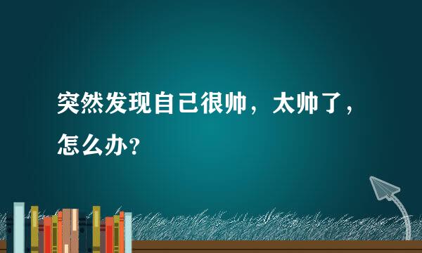 突然发现自己很帅，太帅了，怎么办？