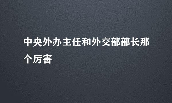 中央外办主任和外交部部长那个厉害