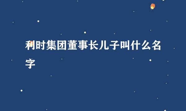 利时集团董事长儿子叫什么名字