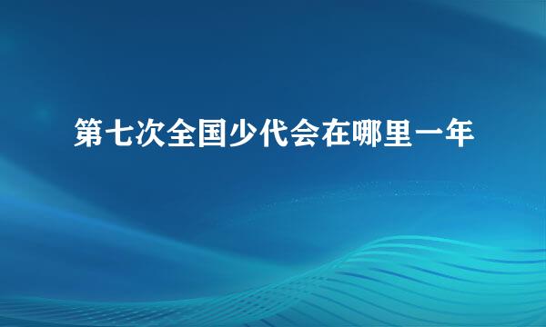 第七次全国少代会在哪里一年