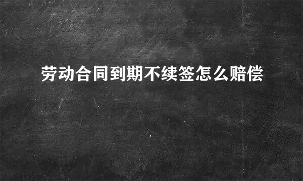 劳动合同到期不续签怎么赔偿