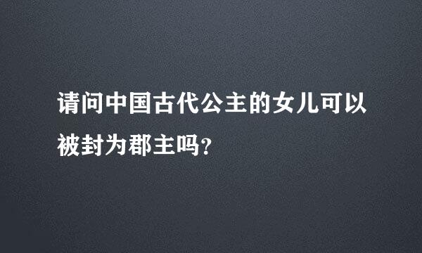 请问中国古代公主的女儿可以被封为郡主吗？