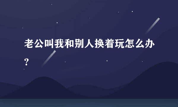 老公叫我和别人换着玩怎么办？