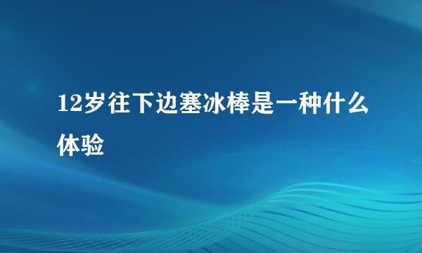 12岁往下边塞冰棒是一种什么体验