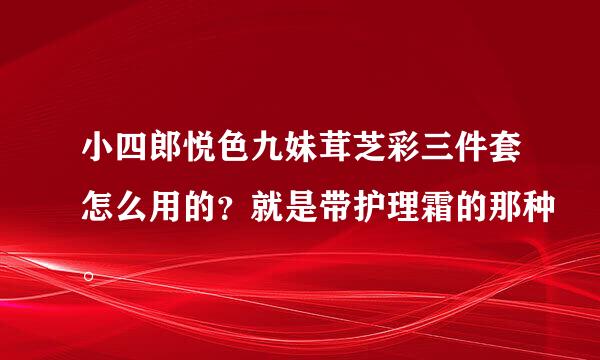 小四郎悦色九妹茸芝彩三件套怎么用的？就是带护理霜的那种。