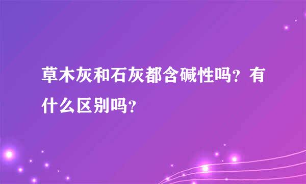 草木灰和石灰都含碱性吗？有什么区别吗？