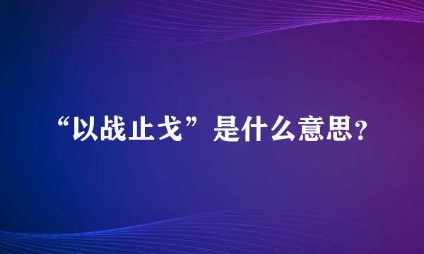 “以战止戈”是什么意思？