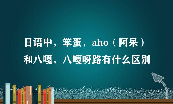 日语中，笨蛋，aho（阿呆）和八嘎，八嘎呀路有什么区别