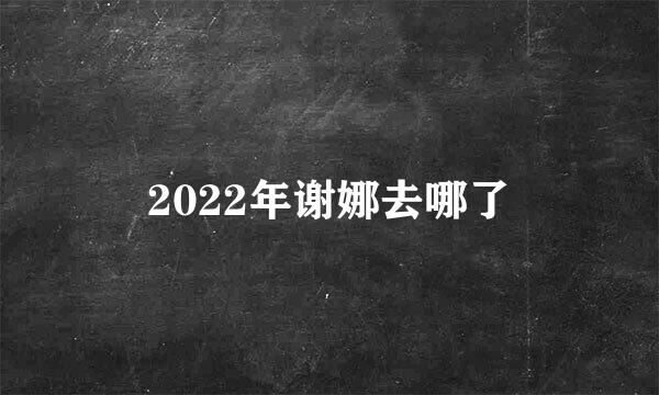 2022年谢娜去哪了