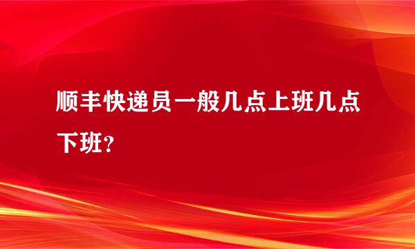 顺丰快递员一般几点上班几点下班？