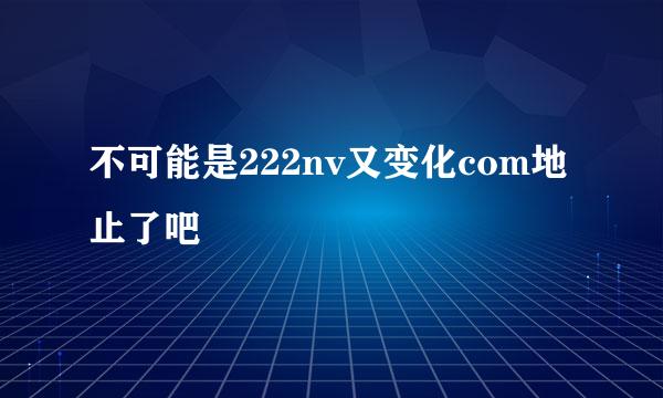 不可能是222nv又变化com地止了吧