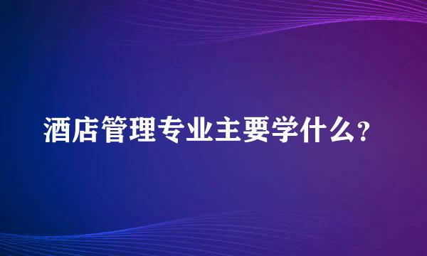 酒店管理专业主要学什么？