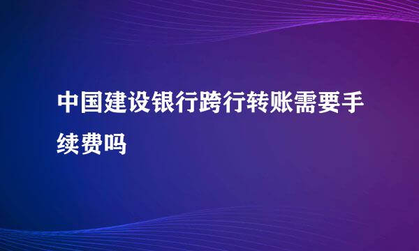 中国建设银行跨行转账需要手续费吗