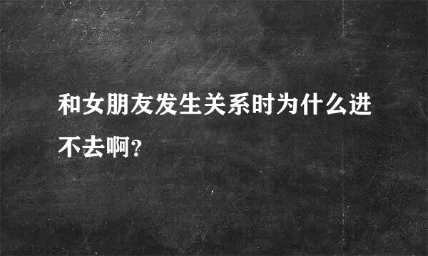 和女朋友发生关系时为什么进不去啊？