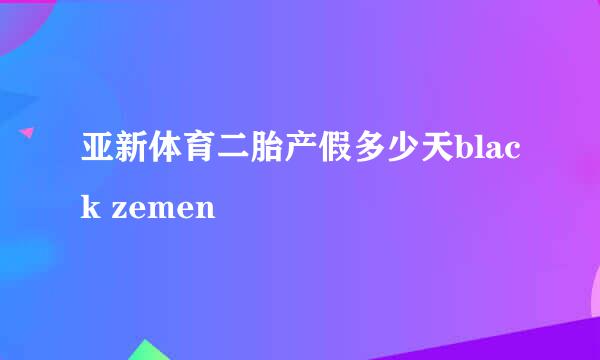 亚新体育二胎产假多少天black zemen