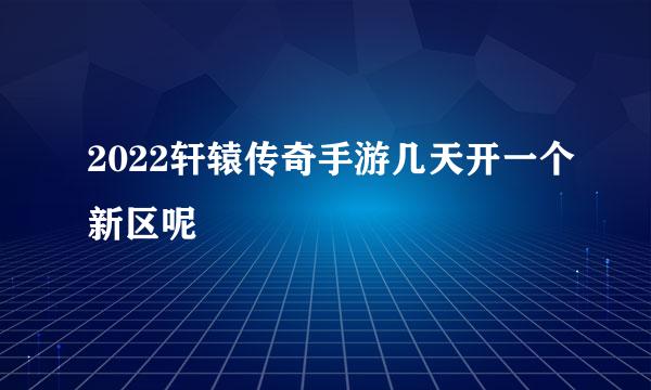 2022轩辕传奇手游几天开一个新区呢