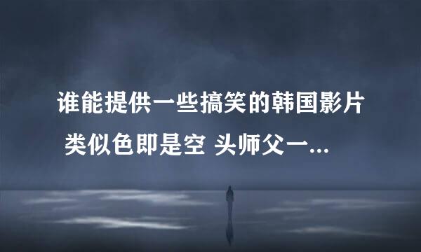 谁能提供一些搞笑的韩国影片 类似色即是空 头师父一体这类型的