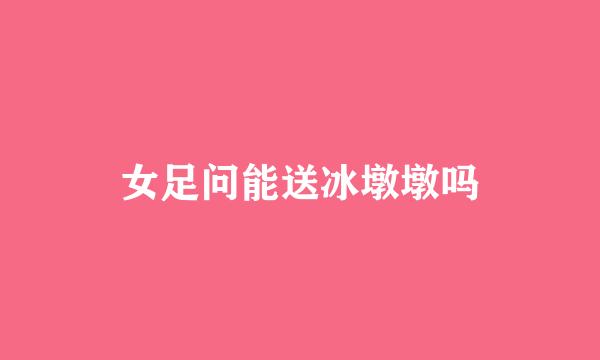 女足问能送冰墩墩吗