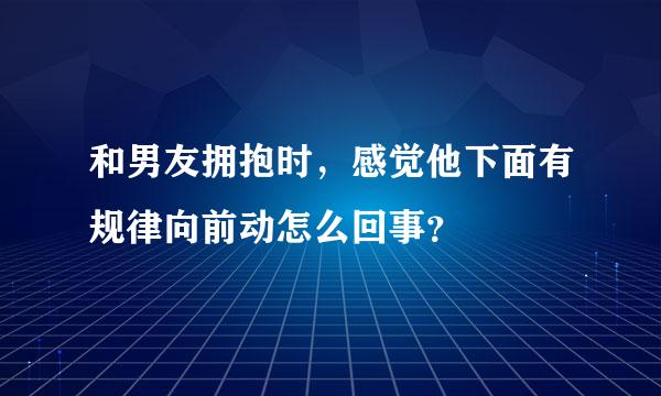 和男友拥抱时，感觉他下面有规律向前动怎么回事？