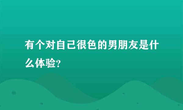 有个对自己很色的男朋友是什么体验？