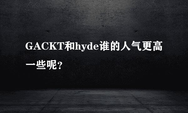 GACKT和hyde谁的人气更高一些呢？