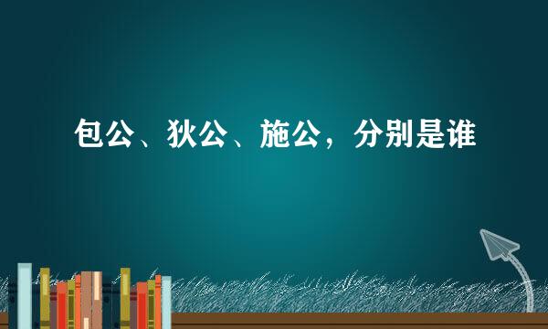 包公、狄公、施公，分别是谁﹖