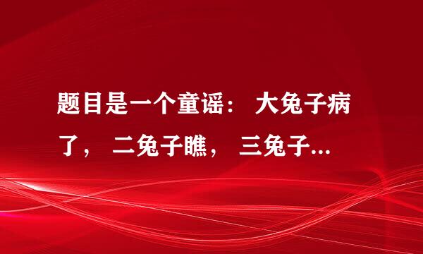 题目是一个童谣： 大兔子病了， 二兔子瞧， 三兔子买药， 四兔子熬， 五兔子死了， 六兔子抬， 七兔子挖坑