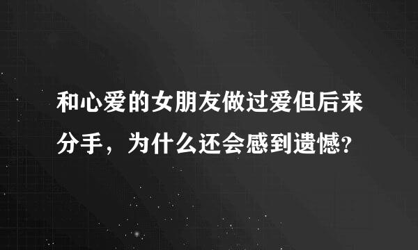 和心爱的女朋友做过爱但后来分手，为什么还会感到遗憾？