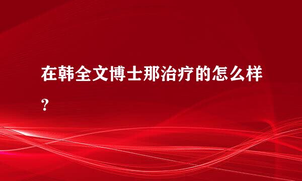 在韩全文博士那治疗的怎么样？