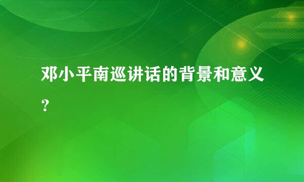 邓小平南巡讲话的背景和意义？