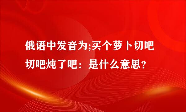 俄语中发音为;买个萝卜切吧切吧炖了吧：是什么意思？