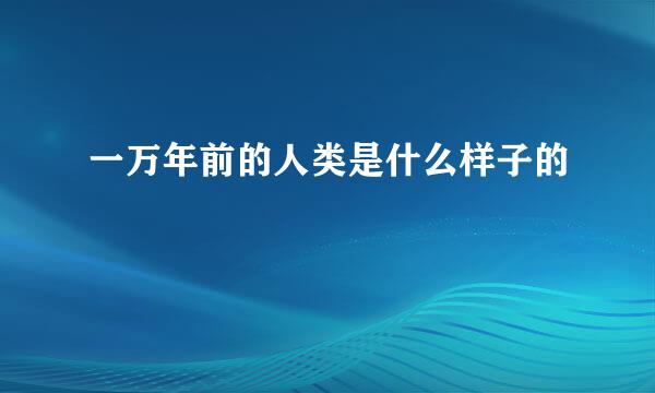 一万年前的人类是什么样子的