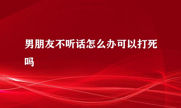 男朋友不听话怎么办可以打死吗