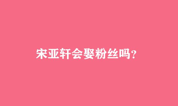 宋亚轩会娶粉丝吗？