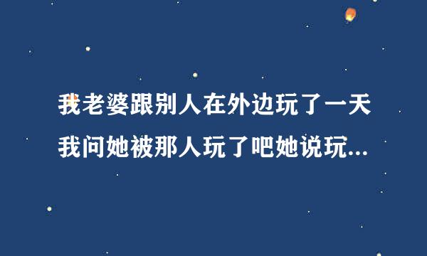 我老婆跟别人在外边玩了一天我问她被那人玩了吧她说玩了是真的吗