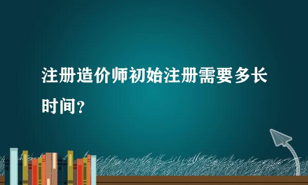 注册造价师初始注册需要多长时间？