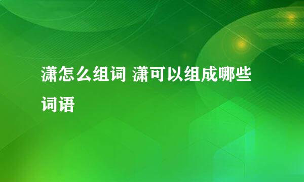 潇怎么组词 潇可以组成哪些词语