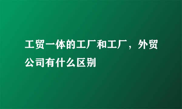 工贸一体的工厂和工厂，外贸公司有什么区别