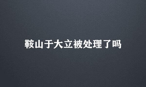 鞍山于大立被处理了吗