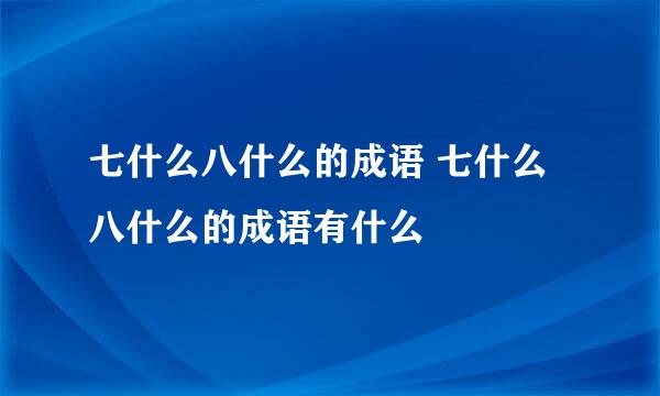 七什么八什么的成语 七什么八什么的成语有什么