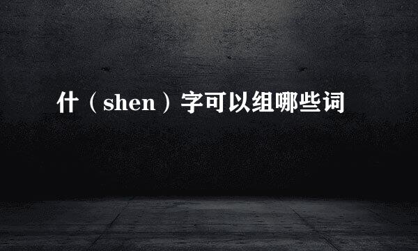 什（shen）字可以组哪些词