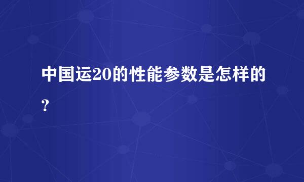 中国运20的性能参数是怎样的？